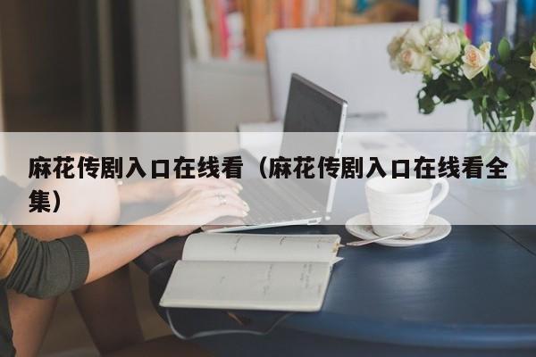 麻花传剧入口在线看(麻花传剧入口在线看全集)