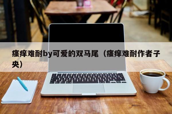 瘙痒难耐by可爱的双马尾(瘙痒难耐作者子央)